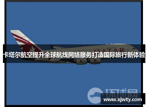 卡塔尔航空提升全球航线网络服务打造国际旅行新体验
