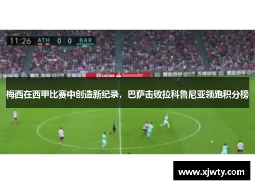 梅西在西甲比赛中创造新纪录，巴萨击败拉科鲁尼亚领跑积分榜