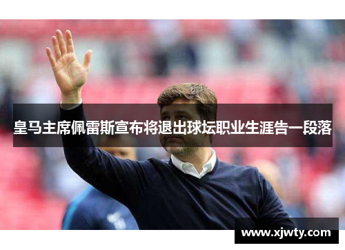 皇马主席佩雷斯宣布将退出球坛职业生涯告一段落