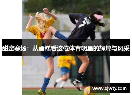 甜蜜赛场：从蛋糕看这位体育明星的辉煌与风采