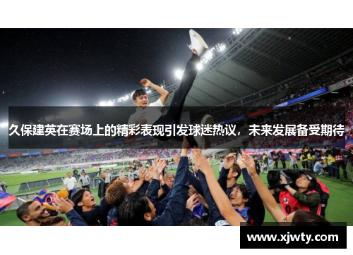 久保建英在赛场上的精彩表现引发球迷热议，未来发展备受期待