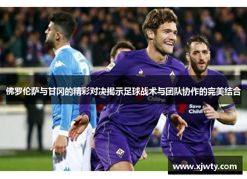 佛罗伦萨与甘冈的精彩对决揭示足球战术与团队协作的完美结合