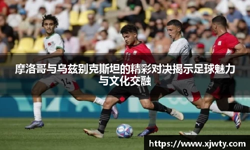 jjb竞技宝摩洛哥与乌兹别克斯坦的精彩对决揭示足球魅力与文化交融